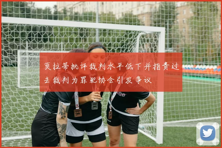 莫拉蒂批评裁判水平低下并指责过去裁判为罪犯协会引发争议