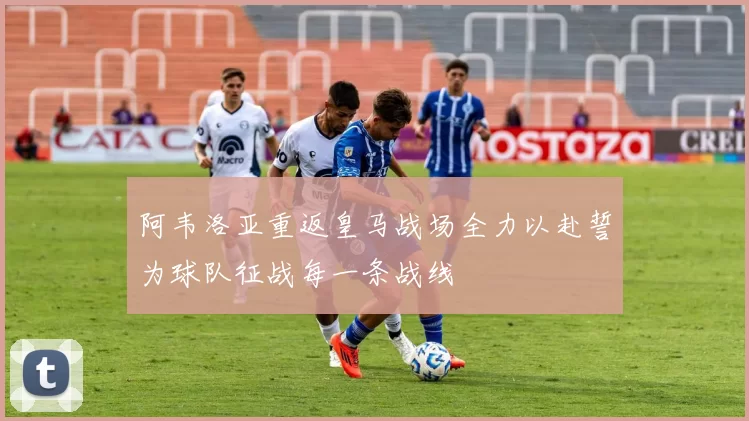 阿韦洛亚重返皇马战场全力以赴誓为球队征战每一条战线