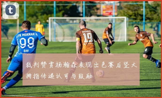 裁判赞赏杨瀚森表现出色赛后竖大拇指传递认可与鼓励