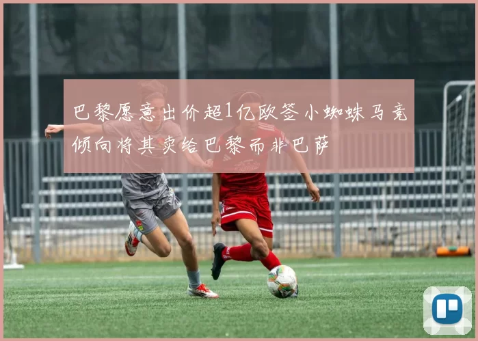 巴黎愿意出价超1亿欧签小蜘蛛马竞倾向将其卖给巴黎而非巴萨