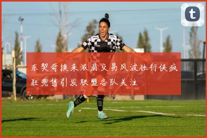 东契奇换来浓眉交易风波独行侠疯狂兜售引发联盟各队关注