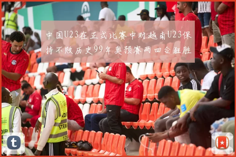 中国U23在正式比赛中对越南U23保持不败历史99年奥预赛两回合狂胜7-0