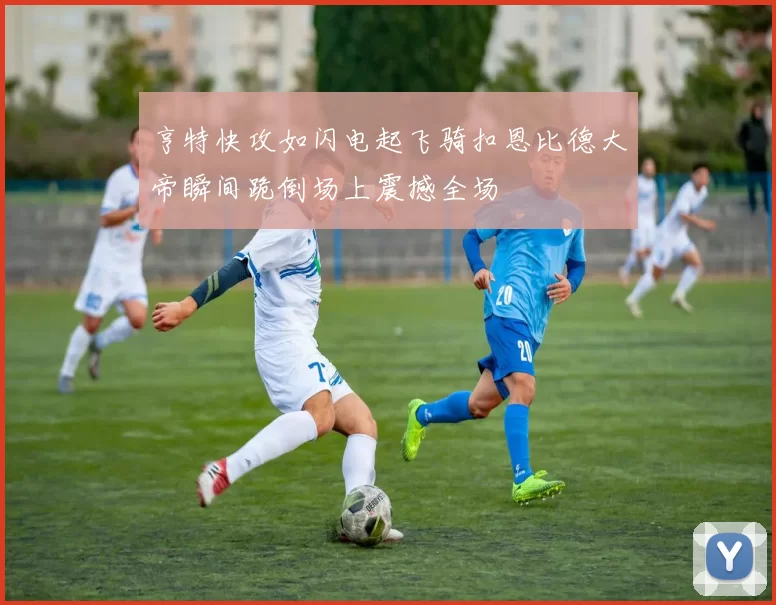 亨特快攻如闪电起飞骑扣恩比德大帝瞬间跪倒场上震撼全场