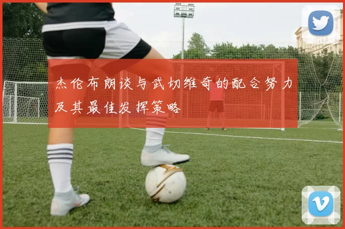 杰伦布朗谈与武切维奇的配合努力及其最佳发挥策略