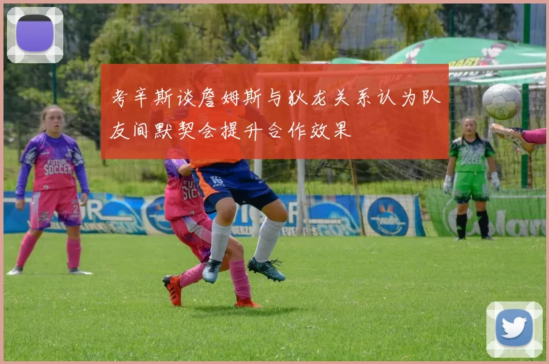 考辛斯谈詹姆斯与狄龙关系认为队友间默契会提升合作效果